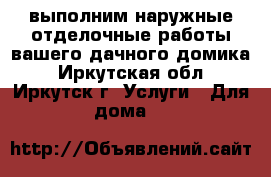 выполним наружные отделочные работы вашего дачного домика - Иркутская обл., Иркутск г. Услуги » Для дома   